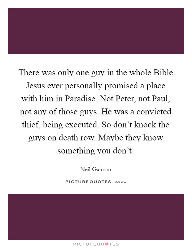 There was only one guy in the whole Bible Jesus ever personally promised a place with him in Paradise. Not Peter, not Paul, not any of those guys. He was a convicted thief, being executed. So don't knock the guys on death row. Maybe they know something you don't Picture Quote #1