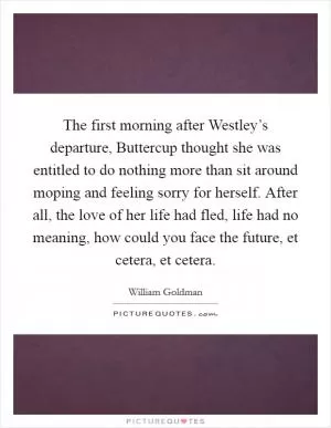 The first morning after Westley’s departure, Buttercup thought she was entitled to do nothing more than sit around moping and feeling sorry for herself. After all, the love of her life had fled, life had no meaning, how could you face the future, et cetera, et cetera Picture Quote #1