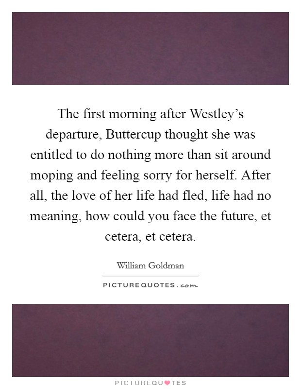 The first morning after Westley's departure, Buttercup thought she was entitled to do nothing more than sit around moping and feeling sorry for herself. After all, the love of her life had fled, life had no meaning, how could you face the future, et cetera, et cetera Picture Quote #1