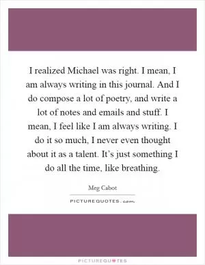 I realized Michael was right. I mean, I am always writing in this journal. And I do compose a lot of poetry, and write a lot of notes and emails and stuff. I mean, I feel like I am always writing. I do it so much, I never even thought about it as a talent. It’s just something I do all the time, like breathing Picture Quote #1