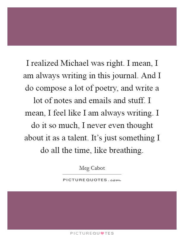 I realized Michael was right. I mean, I am always writing in this journal. And I do compose a lot of poetry, and write a lot of notes and emails and stuff. I mean, I feel like I am always writing. I do it so much, I never even thought about it as a talent. It's just something I do all the time, like breathing Picture Quote #1