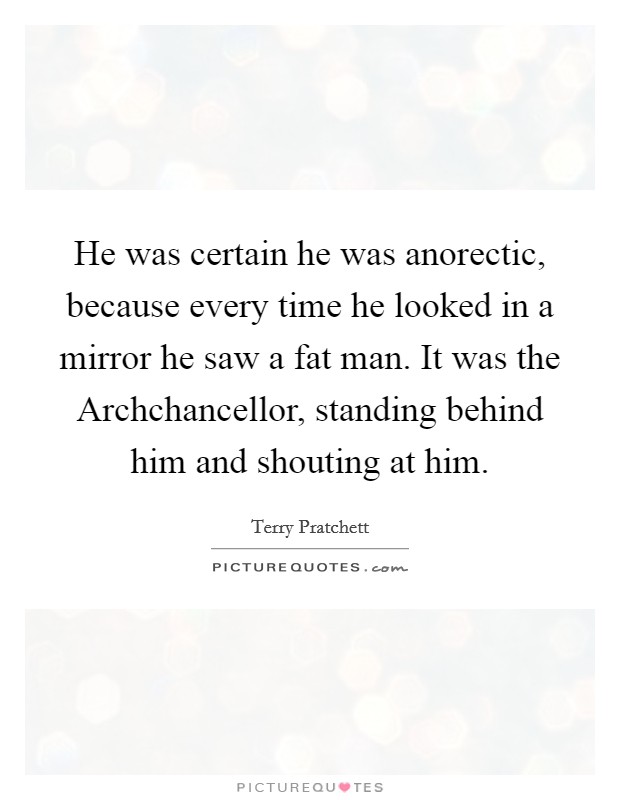 He was certain he was anorectic, because every time he looked in a mirror he saw a fat man. It was the Archchancellor, standing behind him and shouting at him Picture Quote #1
