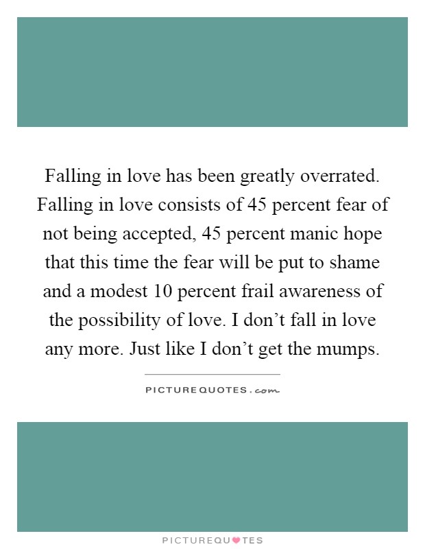 Falling in love has been greatly overrated. Falling in love consists of 45 percent fear of not being accepted, 45 percent manic hope that this time the fear will be put to shame and a modest 10 percent frail awareness of the possibility of love. I don't fall in love any more. Just like I don't get the mumps Picture Quote #1