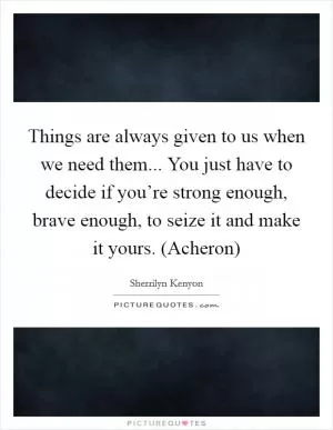 Things are always given to us when we need them... You just have to decide if you’re strong enough, brave enough, to seize it and make it yours. (Acheron) Picture Quote #1