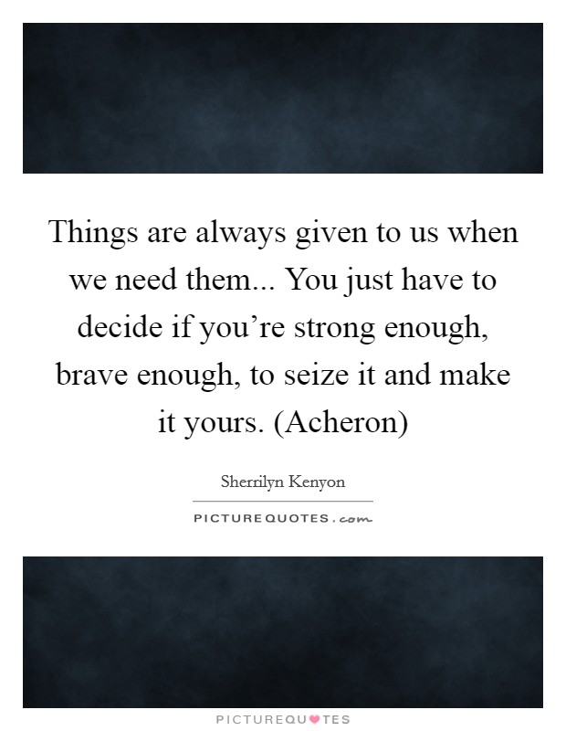Things are always given to us when we need them... You just have to decide if you're strong enough, brave enough, to seize it and make it yours. (Acheron) Picture Quote #1