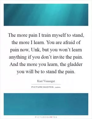 The more pain I train myself to stand, the more I learn. You are afraid of pain now, Unk, but you won’t learn anything if you don’t invite the pain. And the more you learn, the gladder you will be to stand the pain Picture Quote #1
