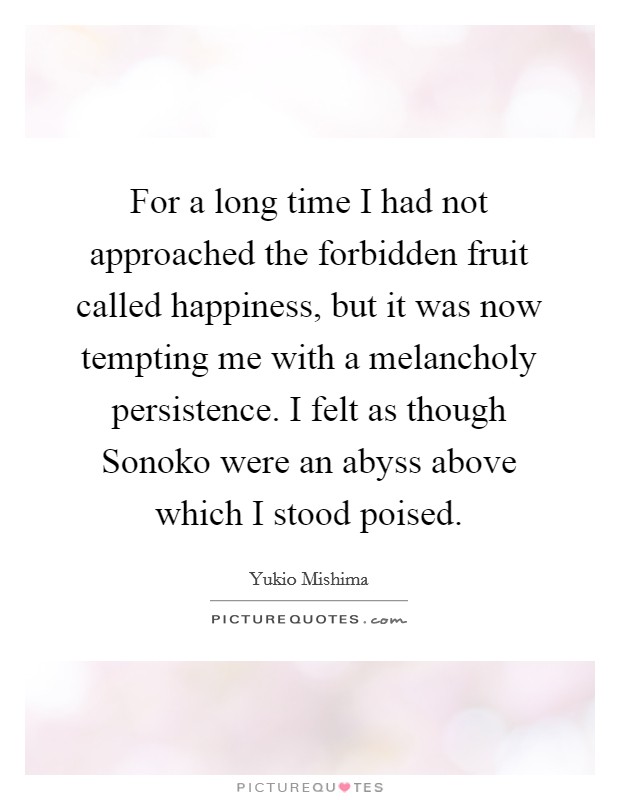 For a long time I had not approached the forbidden fruit called happiness, but it was now tempting me with a melancholy persistence. I felt as though Sonoko were an abyss above which I stood poised Picture Quote #1