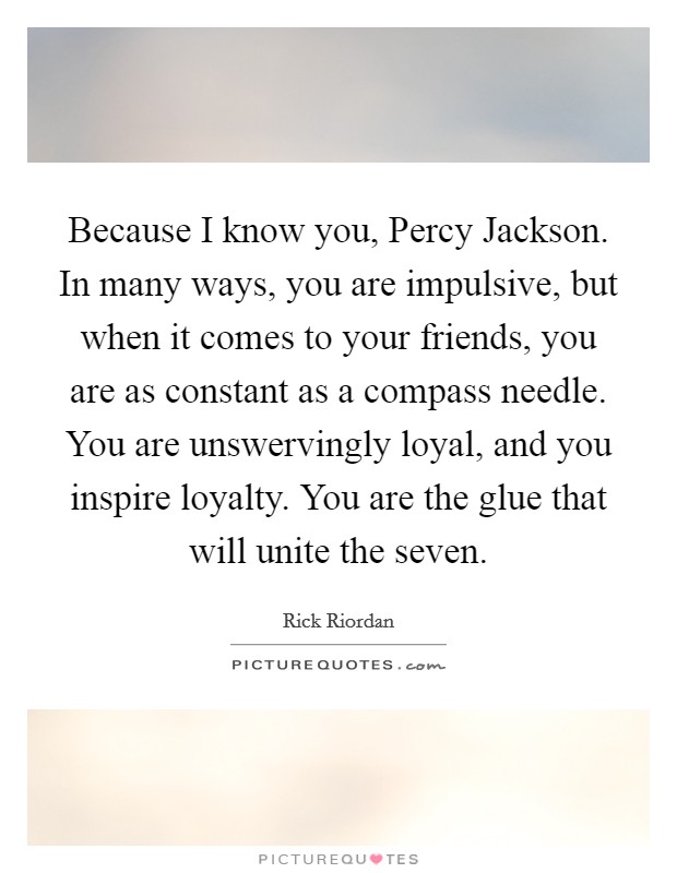 Because I know you, Percy Jackson. In many ways, you are impulsive, but when it comes to your friends, you are as constant as a compass needle. You are unswervingly loyal, and you inspire loyalty. You are the glue that will unite the seven Picture Quote #1