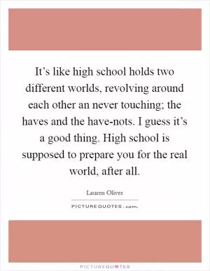 It’s like high school holds two different worlds, revolving around each other an never touching; the haves and the have-nots. I guess it’s a good thing. High school is supposed to prepare you for the real world, after all Picture Quote #1