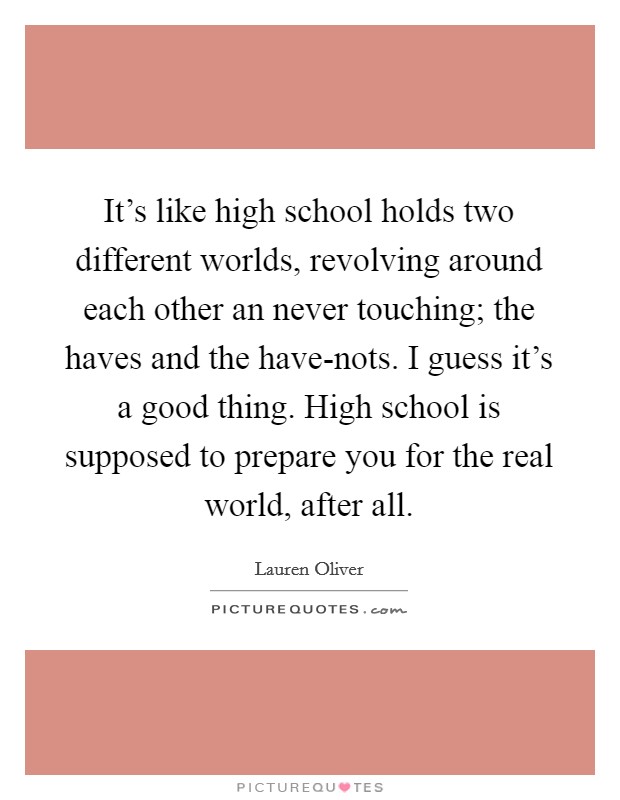 It's like high school holds two different worlds, revolving around each other an never touching; the haves and the have-nots. I guess it's a good thing. High school is supposed to prepare you for the real world, after all Picture Quote #1
