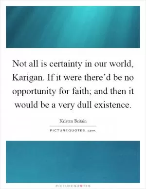 Not all is certainty in our world, Karigan. If it were there’d be no opportunity for faith; and then it would be a very dull existence Picture Quote #1