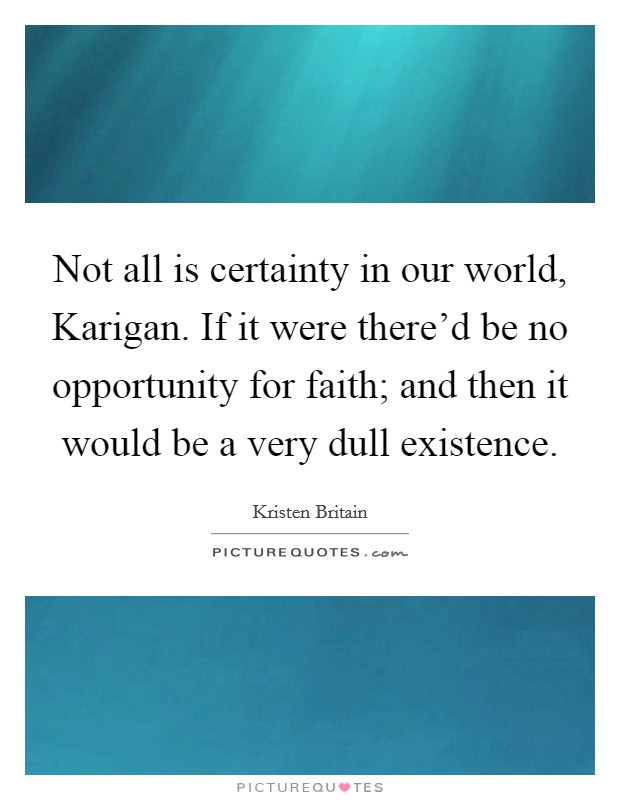 Not all is certainty in our world, Karigan. If it were there'd be no opportunity for faith; and then it would be a very dull existence Picture Quote #1
