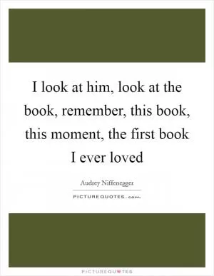 I look at him, look at the book, remember, this book, this moment, the first book I ever loved Picture Quote #1
