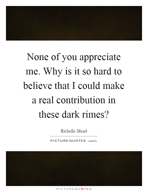 None of you appreciate me. Why is it so hard to believe that I could make a real contribution in these dark rimes? Picture Quote #1