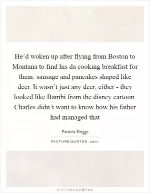 He’d woken up after flying from Boston to Montana to find his da cooking breakfast for them: sausage and pancakes shaped like deer. It wasn’t just any deer, either - they looked like Bambi from the disney cartoon. Charles didn’t want to know how his father had managed that Picture Quote #1
