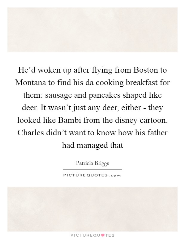 He'd woken up after flying from Boston to Montana to find his da cooking breakfast for them: sausage and pancakes shaped like deer. It wasn't just any deer, either - they looked like Bambi from the disney cartoon. Charles didn't want to know how his father had managed that Picture Quote #1