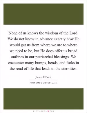 None of us knows the wisdom of the Lord. We do not know in advance exactly how He would get us from where we are to where we need to be, but He does offer us broad outlines in our patriarchal blessings. We encounter many bumps, bends, and forks in the road of life that leads to the eternities Picture Quote #1