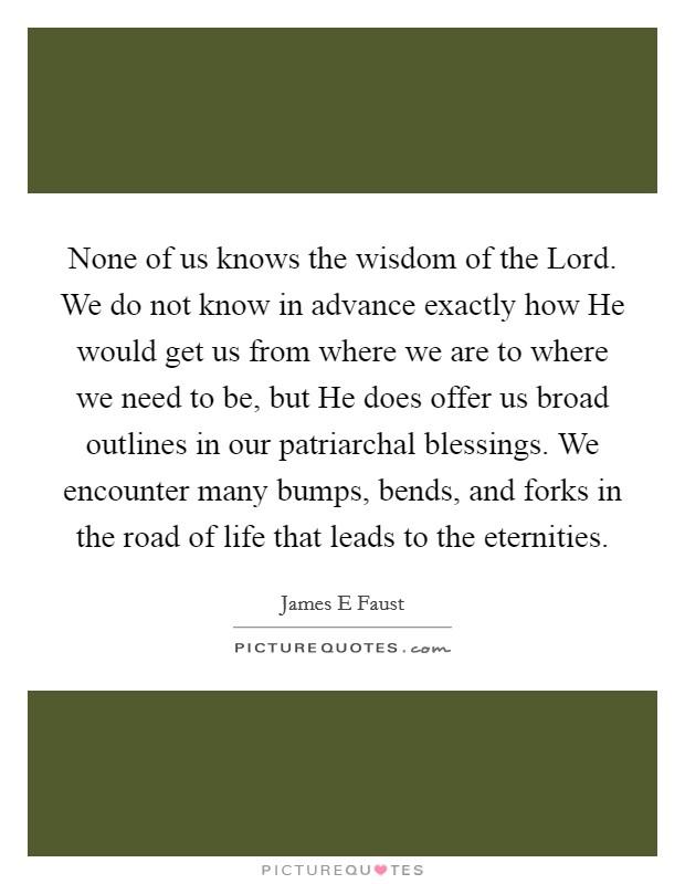 None of us knows the wisdom of the Lord. We do not know in advance exactly how He would get us from where we are to where we need to be, but He does offer us broad outlines in our patriarchal blessings. We encounter many bumps, bends, and forks in the road of life that leads to the eternities Picture Quote #1