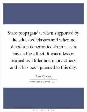 State propaganda, when supported by the educated classes and when no deviation is permitted from it, can have a big effect. It was a lesson learned by Hitler and many others, and it has been pursued to this day Picture Quote #1