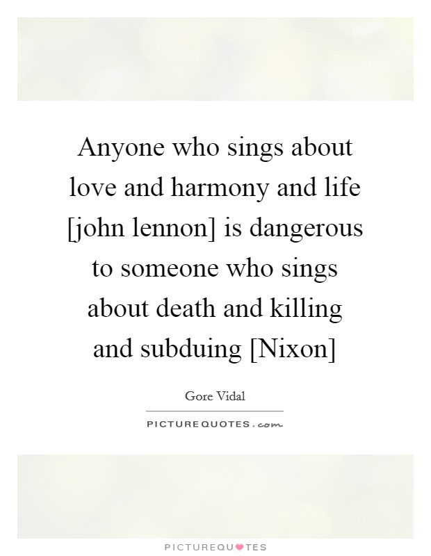 Anyone who sings about love and harmony and life [john lennon] is dangerous to someone who sings about death and killing and subduing [Nixon] Picture Quote #1