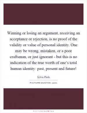 Winning or losing an argument, receiving an acceptance or rejection, is no proof of the validity or value of personal identity. One may be wrong, mistaken, or a poor craftsman, or just ignorant - but this is no indication of the true worth of one’s total human identity: past, present and future! Picture Quote #1