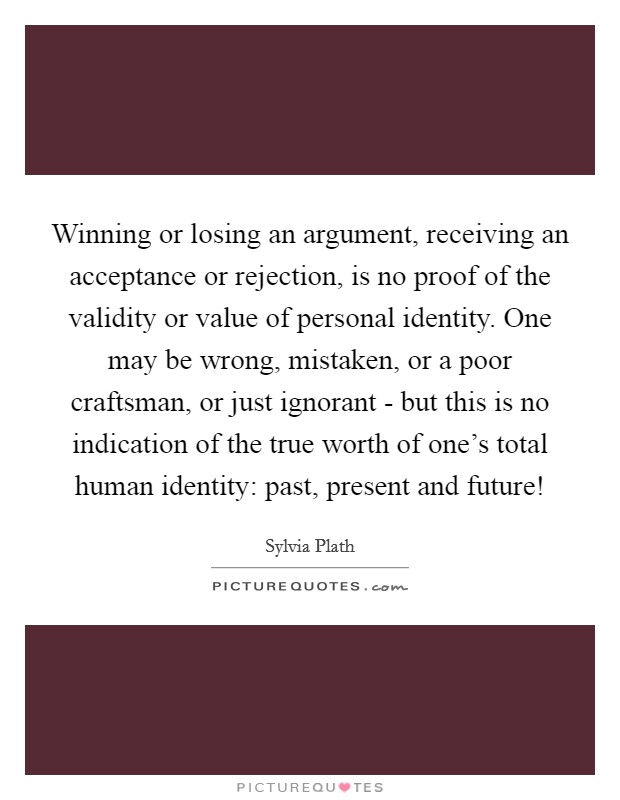 Winning or losing an argument, receiving an acceptance or rejection, is no proof of the validity or value of personal identity. One may be wrong, mistaken, or a poor craftsman, or just ignorant - but this is no indication of the true worth of one's total human identity: past, present and future! Picture Quote #1