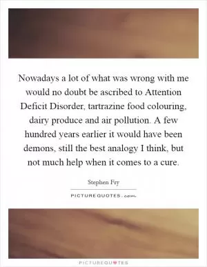 Nowadays a lot of what was wrong with me would no doubt be ascribed to Attention Deficit Disorder, tartrazine food colouring, dairy produce and air pollution. A few hundred years earlier it would have been demons, still the best analogy I think, but not much help when it comes to a cure Picture Quote #1