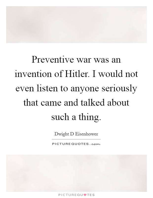 Preventive war was an invention of Hitler. I would not even listen to anyone seriously that came and talked about such a thing Picture Quote #1