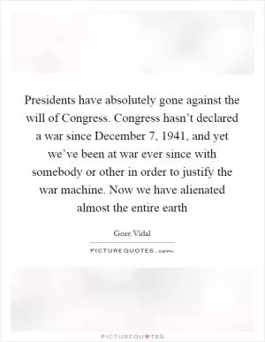 Presidents have absolutely gone against the will of Congress. Congress hasn’t declared a war since December 7, 1941, and yet we’ve been at war ever since with somebody or other in order to justify the war machine. Now we have alienated almost the entire earth Picture Quote #1