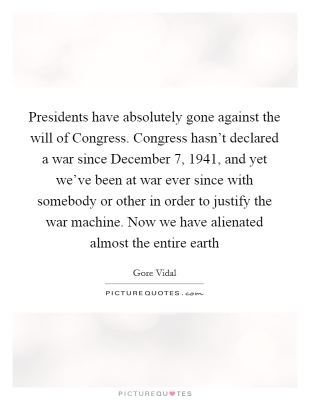 Presidents have absolutely gone against the will of Congress. Congress hasn't declared a war since December 7, 1941, and yet we've been at war ever since with somebody or other in order to justify the war machine. Now we have alienated almost the entire earth Picture Quote #1