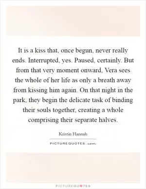 It is a kiss that, once begun, never really ends. Interrupted, yes. Paused, certainly. But from that very moment onward, Vera sees the whole of her life as only a breath away from kissing him again. On that night in the park, they begin the delicate task of binding their souls together, creating a whole comprising their separate halves Picture Quote #1