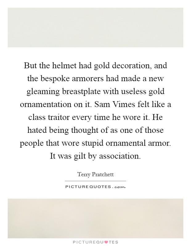 But the helmet had gold decoration, and the bespoke armorers had made a new gleaming breastplate with useless gold ornamentation on it. Sam Vimes felt like a class traitor every time he wore it. He hated being thought of as one of those people that wore stupid ornamental armor. It was gilt by association Picture Quote #1