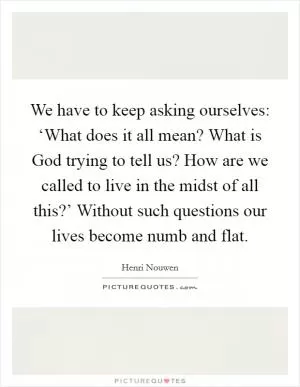 We have to keep asking ourselves: ‘What does it all mean? What is God trying to tell us? How are we called to live in the midst of all this?’ Without such questions our lives become numb and flat Picture Quote #1