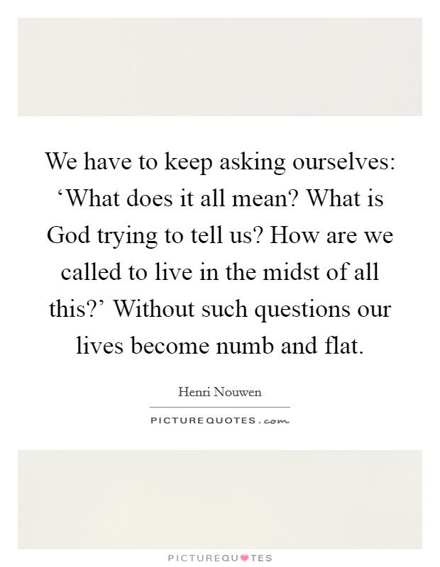 We have to keep asking ourselves: ‘What does it all mean? What is God trying to tell us? How are we called to live in the midst of all this?' Without such questions our lives become numb and flat Picture Quote #1