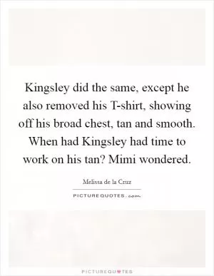 Kingsley did the same, except he also removed his T-shirt, showing off his broad chest, tan and smooth. When had Kingsley had time to work on his tan? Mimi wondered Picture Quote #1
