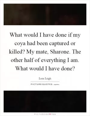 What would I have done if my coya had been captured or killed? My mate, Sharone. The other half of everything I am. What would I have done? Picture Quote #1