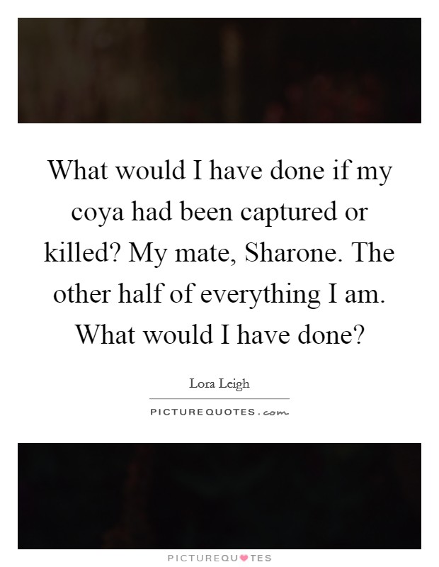 What would I have done if my coya had been captured or killed? My mate, Sharone. The other half of everything I am. What would I have done? Picture Quote #1