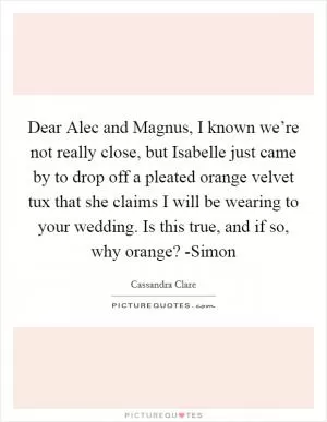 Dear Alec and Magnus, I known we’re not really close, but Isabelle just came by to drop off a pleated orange velvet tux that she claims I will be wearing to your wedding. Is this true, and if so, why orange? -Simon Picture Quote #1