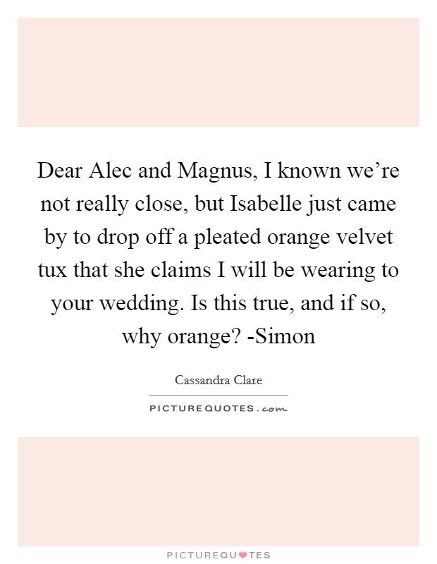 Dear Alec and Magnus, I known we're not really close, but Isabelle just came by to drop off a pleated orange velvet tux that she claims I will be wearing to your wedding. Is this true, and if so, why orange? -Simon Picture Quote #1