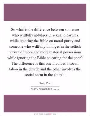 So what is the difference between someone who willfully indulges in sexual pleasures while ignoring the Bible on moral purity and someone who willfully indulges in the selfish pursuit of more and more material possessions while ignoring the Bible on caring for the poor? The difference is that one involves a social taboo in the church and the other involves the social norm in the church Picture Quote #1