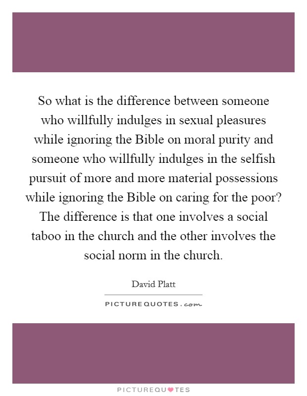 So what is the difference between someone who willfully indulges in sexual pleasures while ignoring the Bible on moral purity and someone who willfully indulges in the selfish pursuit of more and more material possessions while ignoring the Bible on caring for the poor? The difference is that one involves a social taboo in the church and the other involves the social norm in the church Picture Quote #1