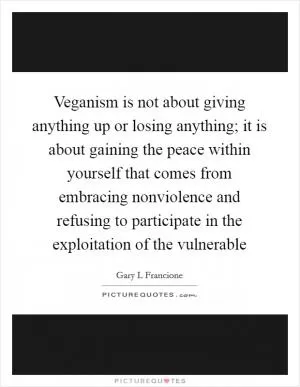 Veganism is not about giving anything up or losing anything; it is about gaining the peace within yourself that comes from embracing nonviolence and refusing to participate in the exploitation of the vulnerable Picture Quote #1