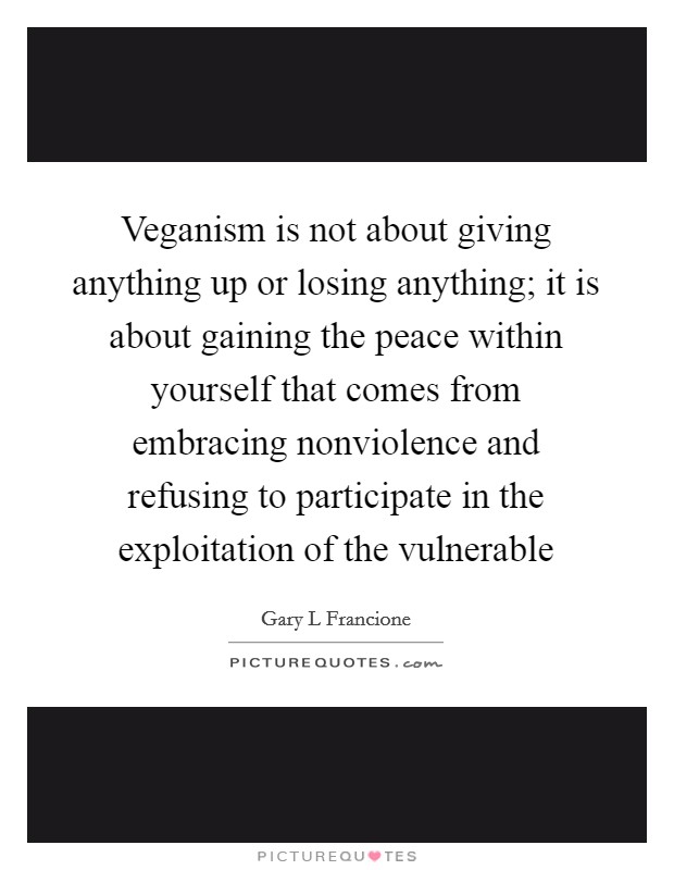 Veganism is not about giving anything up or losing anything; it is about gaining the peace within yourself that comes from embracing nonviolence and refusing to participate in the exploitation of the vulnerable Picture Quote #1