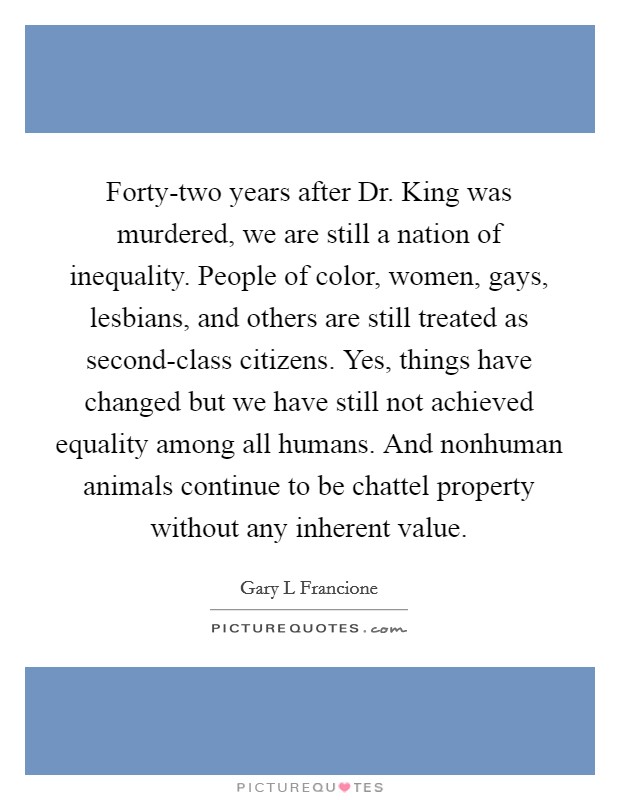Forty-two years after Dr. King was murdered, we are still a nation of inequality. People of color, women, gays, lesbians, and others are still treated as second-class citizens. Yes, things have changed but we have still not achieved equality among all humans. And nonhuman animals continue to be chattel property without any inherent value Picture Quote #1
