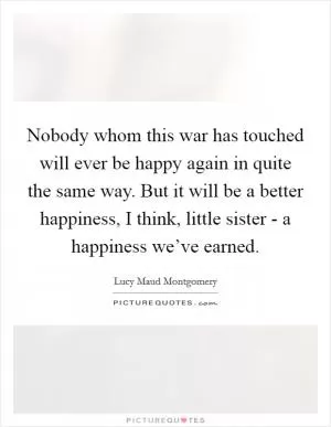 Nobody whom this war has touched will ever be happy again in quite the same way. But it will be a better happiness, I think, little sister - a happiness we’ve earned Picture Quote #1