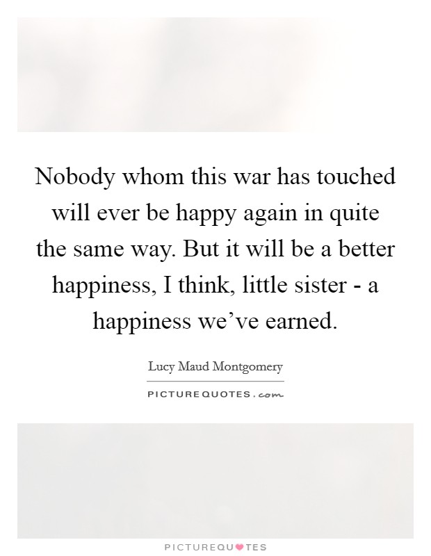 Nobody whom this war has touched will ever be happy again in quite the same way. But it will be a better happiness, I think, little sister - a happiness we've earned Picture Quote #1