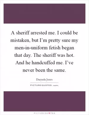 A sheriff arrested me. I could be mistaken, but I’m pretty sure my men-in-uniform fetish began that day. The sheriff was hot. And he handcuffed me. I’ve never been the same Picture Quote #1