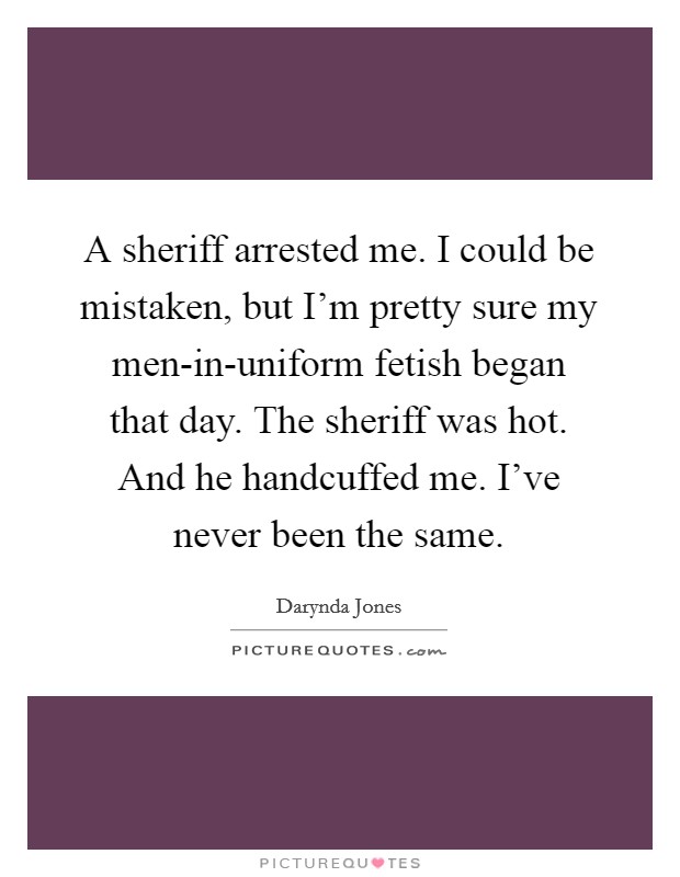 A sheriff arrested me. I could be mistaken, but I'm pretty sure my men-in-uniform fetish began that day. The sheriff was hot. And he handcuffed me. I've never been the same Picture Quote #1