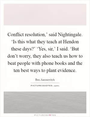 Conflict resolution,’ said Nightingale. ‘Is this what they teach at Hendon these days?’ ‘Yes, sir,’ I said. ‘But don’t worry, they also teach us how to beat people with phone books and the ten best ways to plant evidence Picture Quote #1