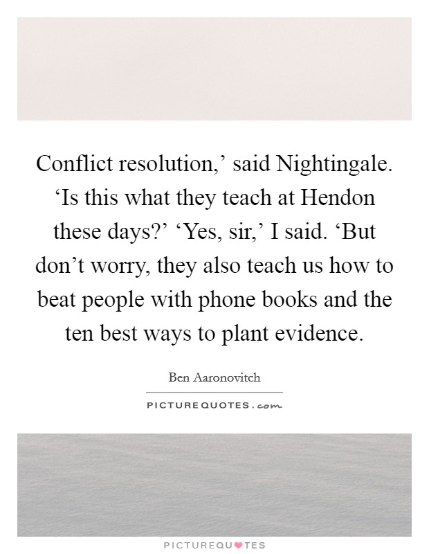 Conflict resolution,' said Nightingale. ‘Is this what they teach at Hendon these days?' ‘Yes, sir,' I said. ‘But don't worry, they also teach us how to beat people with phone books and the ten best ways to plant evidence Picture Quote #1